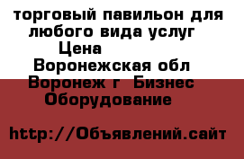 торговый павильон для любого вида услуг › Цена ­ 185 000 - Воронежская обл., Воронеж г. Бизнес » Оборудование   